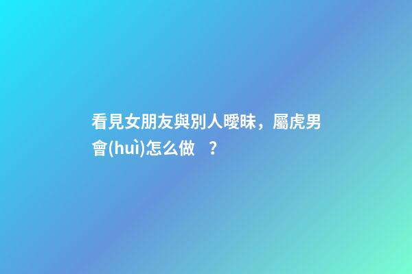 看見女朋友與別人曖昧，屬虎男會(huì)怎么做？